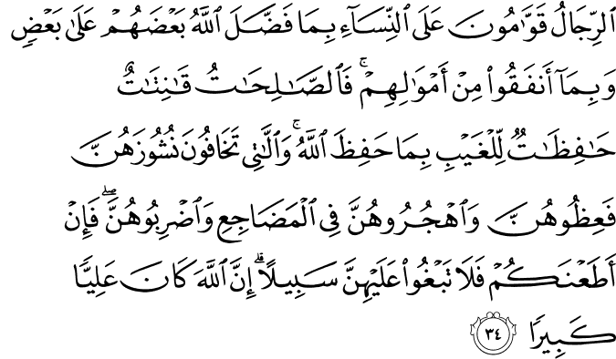 الرِّجَالُ قَوَّامُونَ عَلَى النِّسَاءِ بِمَا فَضَّلَ اللَّهُ بَعْضَهُمْ عَلَىٰ بَعْضٍ وَبِمَا أَنفَقُوا مِنْ أَمْوَالِهِمْ ۚ فَالصَّالِحَاتُ قَانِتَاتٌ حَافِظَاتٌ لِّلْغَيْبِ بِمَا حَفِظَ اللَّهُ ۚ وَاللَّاتِي تَخَافُونَ نُشُوزَهُنَّ فَعِظُوهُنَّ وَاهْجُرُوهُنَّ فِي الْمَضَاجِعِ وَاضْرِبُوهُنَّ ۖ فَإِنْ أَطَعْنَكُمْ فَلَا تَبْغُوا عَلَيْهِنَّ سَبِيلًا ۗ إِنَّ اللَّهَ كَانَ عَلِيًّا كَبِيرًا