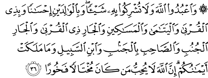 وَاعْبُدُوا اللَّهَ وَلَا تُشْرِكُوا بِهِ شَيْئًا ۖ وَبِالْوَالِدَيْنِ إِحْسَانًا وَبِذِي الْقُرْبَىٰ وَالْيَتَامَىٰ وَالْمَسَاكِينِ وَالْجَارِ ذِي الْقُرْبَىٰ وَالْجَارِ الْجُنُبِ وَالصَّاحِبِ بِالْجَنبِ وَابْنِ السَّبِيلِ وَمَا مَلَكَتْ أَيْمَانُكُمْ ۗ إِنَّ اللَّهَ لَا يُحِبُّ مَن كَانَ مُخْتَالًا فَخُورًا