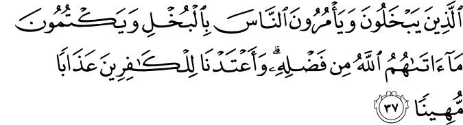 الَّذِينَ يَبْخَلُونَ وَيَأْمُرُونَ النَّاسَ بِالْبُخْلِ وَيَكْتُمُونَ مَا آتَاهُمُ اللَّهُ مِن فَضْلِهِ ۗ وَأَعْتَدْنَا لِلْكَافِرِينَ عَذَابًا مُّهِينًا