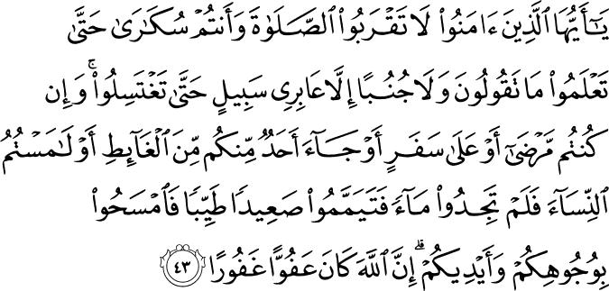 يَا أَيُّهَا الَّذِينَ آمَنُوا لَا تَقْرَبُوا الصَّلَاةَ وَأَنتُمْ سُكَارَىٰ حَتَّىٰ تَعْلَمُوا مَا تَقُولُونَ وَلَا جُنُبًا إِلَّا عَابِرِي سَبِيلٍ حَتَّىٰ تَغْتَسِلُوا ۚ وَإِن كُنتُم مَّرْضَىٰ أَوْ عَلَىٰ سَفَرٍ أَوْ جَاءَ أَحَدٌ مِّنكُم مِّنَ الْغَائِطِ أَوْ لَامَسْتُمُ النِّسَاءَ فَلَمْ تَجِدُوا مَاءً فَتَيَمَّمُوا صَعِيدًا طَيِّبًا فَامْسَحُوا بِوُجُوهِكُمْ وَأَيْدِيكُمْ ۗ إِنَّ اللَّهَ كَانَ عَفُوًّا غَفُورًا