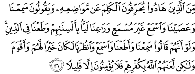مِّنَ الَّذِينَ هَادُوا يُحَرِّفُونَ الْكَلِمَ عَن مَّوَاضِعِهِ وَيَقُولُونَ سَمِعْنَا وَعَصَيْنَا وَاسْمَعْ غَيْرَ مُسْمَعٍ وَرَاعِنَا لَيًّا بِأَلْسِنَتِهِمْ وَطَعْنًا فِي الدِّينِ ۚ وَلَوْ أَنَّهُمْ قَالُوا سَمِعْنَا وَأَطَعْنَا وَاسْمَعْ وَانظُرْنَا لَكَانَ خَيْرًا لَّهُمْ وَأَقْوَمَ وَلَـٰكِن لَّعَنَهُمُ اللَّهُ بِكُفْرِهِمْ فَلَا يُؤْمِنُونَ إِلَّا قَلِيلًا