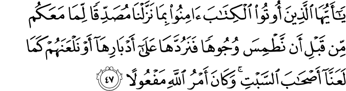 يَا أَيُّهَا الَّذِينَ أُوتُوا الْكِتَابَ آمِنُوا بِمَا نَزَّلْنَا مُصَدِّقًا لِّمَا مَعَكُم مِّن قَبْلِ أَن نَّطْمِسَ وُجُوهًا فَنَرُدَّهَا عَلَىٰ أَدْبَارِهَا أَوْ نَلْعَنَهُمْ كَمَا لَعَنَّا أَصْحَابَ السَّبْتِ ۚ وَكَانَ أَمْرُ اللَّهِ مَفْعُولًا