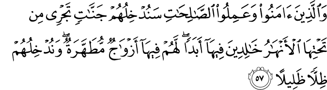 وَالَّذِينَ آمَنُوا وَعَمِلُوا الصَّالِحَاتِ سَنُدْخِلُهُمْ جَنَّاتٍ تَجْرِي مِن تَحْتِهَا الْأَنْهَارُ خَالِدِينَ فِيهَا أَبَدًا ۖ لَّهُمْ فِيهَا أَزْوَاجٌ مُّطَهَّرَةٌ ۖ وَنُدْخِلُهُمْ ظِلًّا ظَلِيلًا