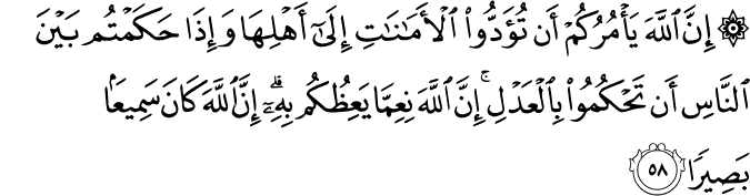 إِنَّ اللَّهَ يَأْمُرُكُمْ أَن تُؤَدُّوا الْأَمَانَاتِ إِلَىٰ أَهْلِهَا وَإِذَا حَكَمْتُم بَيْنَ النَّاسِ أَن تَحْكُمُوا بِالْعَدْلِ ۚ إِنَّ اللَّهَ نِعِمَّا يَعِظُكُم بِهِ ۗ إِنَّ اللَّهَ كَانَ سَمِيعًا بَصِيرًا