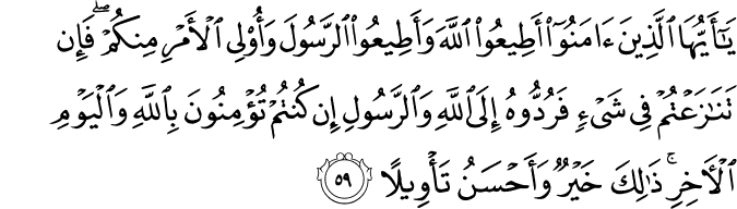 يَا أَيُّهَا الَّذِينَ آمَنُوا أَطِيعُوا اللَّهَ وَأَطِيعُوا الرَّسُولَ وَأُولِي الْأَمْرِ مِنكُمْ ۖ فَإِن تَنَازَعْتُمْ فِي شَيْءٍ فَرُدُّوهُ إِلَى اللَّهِ وَالرَّسُولِ إِن كُنتُمْ تُؤْمِنُونَ بِاللَّهِ وَالْيَوْمِ الْآخِرِ ۚ ذَٰلِكَ خَيْرٌ وَأَحْسَنُ تَأْوِيلًا