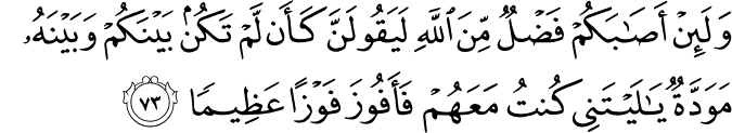 وَلَئِنْ أَصَابَكُمْ فَضْلٌ مِّنَ اللَّهِ لَيَقُولَنَّ كَأَن لَّمْ تَكُن بَيْنَكُمْ وَبَيْنَهُ مَوَدَّةٌ يَا لَيْتَنِي كُنتُ مَعَهُمْ فَأَفُوزَ فَوْزًا عَظِيمًا