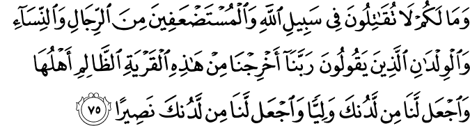 وَمَا لَكُمْ لَا تُقَاتِلُونَ فِي سَبِيلِ اللَّهِ وَالْمُسْتَضْعَفِينَ مِنَ الرِّجَالِ وَالنِّسَاءِ وَالْوِلْدَانِ الَّذِينَ يَقُولُونَ رَبَّنَا أَخْرِجْنَا مِنْ هَـٰذِهِ الْقَرْيَةِ الظَّالِمِ أَهْلُهَا وَاجْعَل لَّنَا مِن لَّدُنكَ وَلِيًّا وَاجْعَل لَّنَا مِن لَّدُنكَ نَصِيرًا