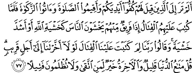 أَلَمْ تَرَ إِلَى الَّذِينَ قِيلَ لَهُمْ كُفُّوا أَيْدِيَكُمْ وَأَقِيمُوا الصَّلَاةَ وَآتُوا الزَّكَاةَ فَلَمَّا كُتِبَ عَلَيْهِمُ الْقِتَالُ إِذَا فَرِيقٌ مِّنْهُمْ يَخْشَوْنَ النَّاسَ كَخَشْيَةِ اللَّهِ أَوْ أَشَدَّ خَشْيَةً ۚ وَقَالُوا رَبَّنَا لِمَ كَتَبْتَ عَلَيْنَا الْقِتَالَ لَوْلَا أَخَّرْتَنَا إِلَىٰ أَجَلٍ قَرِيبٍ ۗ قُلْ مَتَاعُ الدُّنْيَا قَلِيلٌ وَالْآخِرَةُ خَيْرٌ لِّمَنِ اتَّقَىٰ وَلَا تُظْلَمُونَ فَتِيلًا