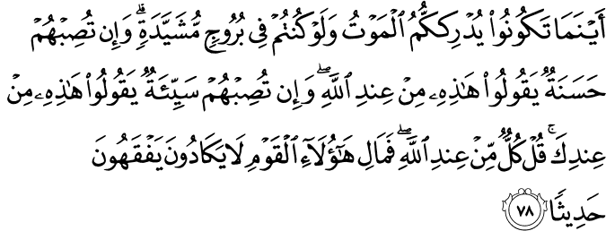 أَيْنَمَا تَكُونُوا يُدْرِككُّمُ الْمَوْتُ وَلَوْ كُنتُمْ فِي بُرُوجٍ مُّشَيَّدَةٍ ۗ وَإِن تُصِبْهُمْ حَسَنَةٌ يَقُولُوا هَـٰذِهِ مِنْ عِندِ اللَّهِ ۖ وَإِن تُصِبْهُمْ سَيِّئَةٌ يَقُولُوا هَـٰذِهِ مِنْ عِندِكَ ۚ قُلْ كُلٌّ مِّنْ عِندِ اللَّهِ ۖ فَمَالِ هَـٰؤُلَاءِ الْقَوْمِ لَا يَكَادُونَ يَفْقَهُونَ حَدِيثًا