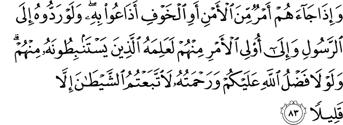 وَإِذَا جَاءَهُمْ أَمْرٌ مِّنَ الْأَمْنِ أَوِ الْخَوْفِ أَذَاعُوا بِهِ ۖ وَلَوْ رَدُّوهُ إِلَى الرَّسُولِ وَإِلَىٰ أُولِي الْأَمْرِ مِنْهُمْ لَعَلِمَهُ الَّذِينَ يَسْتَنبِطُونَهُ مِنْهُمْ ۗ وَلَوْلَا فَضْلُ اللَّهِ عَلَيْكُمْ وَرَحْمَتُهُ لَاتَّبَعْتُمُ الشَّيْطَانَ إِلَّا قَلِيلًا