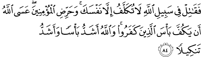 فَقَاتِلْ فِي سَبِيلِ اللَّهِ لَا تُكَلَّفُ إِلَّا نَفْسَكَ ۚ وَحَرِّضِ الْمُؤْمِنِينَ ۖ عَسَى اللَّهُ أَن يَكُفَّ بَأْسَ الَّذِينَ كَفَرُوا ۚ وَاللَّهُ أَشَدُّ بَأْسًا وَأَشَدُّ تَنكِيلًا