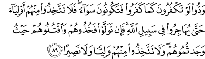 وَدُّوا لَوْ تَكْفُرُونَ كَمَا كَفَرُوا فَتَكُونُونَ سَوَاءً ۖ فَلَا تَتَّخِذُوا مِنْهُمْ أَوْلِيَاءَ حَتَّىٰ يُهَاجِرُوا فِي سَبِيلِ اللَّهِ ۚ فَإِن تَوَلَّوْا فَخُذُوهُمْ وَاقْتُلُوهُمْ حَيْثُ وَجَدتُّمُوهُمْ ۖ وَلَا تَتَّخِذُوا مِنْهُمْ وَلِيًّا وَلَا نَصِيرًا