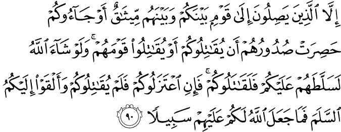 إِلَّا الَّذِينَ يَصِلُونَ إِلَىٰ قَوْمٍ بَيْنَكُمْ وَبَيْنَهُم مِّيثَاقٌ أَوْ جَاءُوكُمْ حَصِرَتْ صُدُورُهُمْ أَن يُقَاتِلُوكُمْ أَوْ يُقَاتِلُوا قَوْمَهُمْ ۚ وَلَوْ شَاءَ اللَّهُ لَسَلَّطَهُمْ عَلَيْكُمْ فَلَقَاتَلُوكُمْ ۚ فَإِنِ اعْتَزَلُوكُمْ فَلَمْ يُقَاتِلُوكُمْ وَأَلْقَوْا إِلَيْكُمُ السَّلَمَ فَمَا جَعَلَ اللَّهُ لَكُمْ عَلَيْهِمْ سَبِيلًا