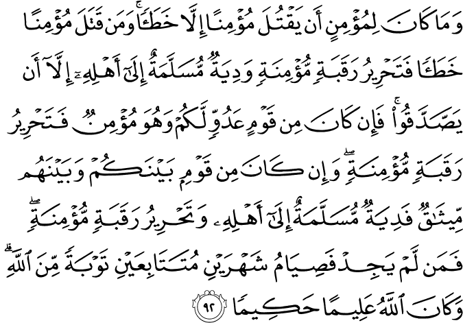 وَمَا كَانَ لِمُؤْمِنٍ أَن يَقْتُلَ مُؤْمِنًا إِلَّا خَطَأً ۚ وَمَن قَتَلَ مُؤْمِنًا خَطَأً فَتَحْرِيرُ رَقَبَةٍ مُّؤْمِنَةٍ وَدِيَةٌ مُّسَلَّمَةٌ إِلَىٰ أَهْلِهِ إِلَّا أَن يَصَّدَّقُوا ۚ فَإِن كَانَ مِن قَوْمٍ عَدُوٍّ لَّكُمْ وَهُوَ مُؤْمِنٌ فَتَحْرِيرُ رَقَبَةٍ مُّؤْمِنَةٍ ۖ وَإِن كَانَ مِن قَوْمٍ بَيْنَكُمْ وَبَيْنَهُم مِّيثَاقٌ فَدِيَةٌ مُّسَلَّمَةٌ إِلَىٰ أَهْلِهِ وَتَحْرِيرُ رَقَبَةٍ مُّؤْمِنَةٍ ۖ فَمَن لَّمْ يَجِدْ فَصِيَامُ شَهْرَيْنِ مُتَتَابِعَيْنِ تَوْبَةً مِّنَ اللَّهِ ۗ وَكَانَ اللَّهُ عَلِيمًا حَكِيمًا