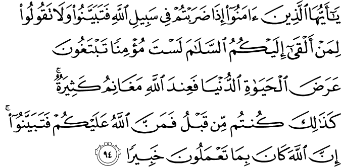 يَا أَيُّهَا الَّذِينَ آمَنُوا إِذَا ضَرَبْتُمْ فِي سَبِيلِ اللَّهِ فَتَبَيَّنُوا وَلَا تَقُولُوا لِمَنْ أَلْقَىٰ إِلَيْكُمُ السَّلَامَ لَسْتَ مُؤْمِنًا تَبْتَغُونَ عَرَضَ الْحَيَاةِ الدُّنْيَا فَعِندَ اللَّهِ مَغَانِمُ كَثِيرَةٌ ۚ كَذَٰلِكَ كُنتُم مِّن قَبْلُ فَمَنَّ اللَّهُ عَلَيْكُمْ فَتَبَيَّنُوا ۚ إِنَّ اللَّهَ كَانَ بِمَا تَعْمَلُونَ خَبِيرًا