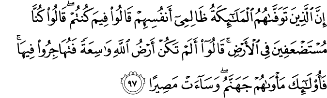 إِنَّ الَّذِينَ تَوَفَّاهُمُ الْمَلَائِكَةُ ظَالِمِي أَنفُسِهِمْ قَالُوا فِيمَ كُنتُمْ ۖ قَالُوا كُنَّا مُسْتَضْعَفِينَ فِي الْأَرْضِ ۚ قَالُوا أَلَمْ تَكُنْ أَرْضُ اللَّهِ وَاسِعَةً فَتُهَاجِرُوا فِيهَا ۚ فَأُولَـٰئِكَ مَأْوَاهُمْ جَهَنَّمُ ۖ وَسَاءَتْ مَصِيرًا