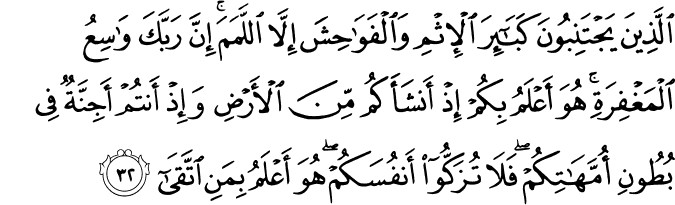 الَّذِينَ يَجْتَنِبُونَ كَبَائِرَ الْإِثْمِ وَالْفَوَاحِشَ إِلَّا اللَّمَمَ ۚ إِنَّ رَبَّكَ وَاسِعُ الْمَغْفِرَةِ ۚ هُوَ أَعْلَمُ بِكُمْ إِذْ أَنشَأَكُم مِّنَ الْأَرْضِ وَإِذْ أَنتُمْ أَجِنَّةٌ فِي بُطُونِ أُمَّهَاتِكُمْ ۖ فَلَا تُزَكُّوا أَنفُسَكُمْ ۖ هُوَ أَعْلَمُ بِمَنِ اتَّقَىٰ