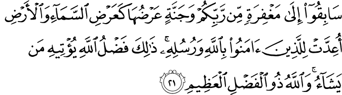 سَابِقُوا إِلَىٰ مَغْفِرَةٍ مِّن رَّبِّكُمْ وَجَنَّةٍ عَرْضُهَا كَعَرْضِ السَّمَاءِ وَالْأَرْضِ أُعِدَّتْ لِلَّذِينَ آمَنُوا بِاللَّهِ وَرُسُلِهِ ۚ ذَٰلِكَ فَضْلُ اللَّهِ يُؤْتِيهِ مَن يَشَاءُ ۚ وَاللَّهُ ذُو الْفَضْلِ الْعَظِيمِ