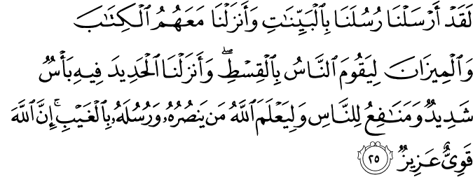 لَقَدْ أَرْسَلْنَا رُسُلَنَا بِالْبَيِّنَاتِ وَأَنزَلْنَا مَعَهُمُ الْكِتَابَ وَالْمِيزَانَ لِيَقُومَ النَّاسُ بِالْقِسْطِ ۖ وَأَنزَلْنَا الْحَدِيدَ فِيهِ بَأْسٌ شَدِيدٌ وَمَنَافِعُ لِلنَّاسِ وَلِيَعْلَمَ اللَّهُ مَن يَنصُرُهُ وَرُسُلَهُ بِالْغَيْبِ ۚ إِنَّ اللَّهَ قَوِيٌّ عَزِيزٌ