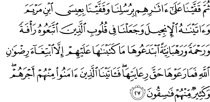 ثُمَّ قَفَّيْنَا عَلَىٰ آثَارِهِم بِرُسُلِنَا وَقَفَّيْنَا بِعِيسَى ابْنِ مَرْيَمَ وَآتَيْنَاهُ الْإِنجِيلَ وَجَعَلْنَا فِي قُلُوبِ الَّذِينَ اتَّبَعُوهُ رَأْفَةً وَرَحْمَةً وَرَهْبَانِيَّةً ابْتَدَعُوهَا مَا كَتَبْنَاهَا عَلَيْهِمْ إِلَّا ابْتِغَاءَ رِضْوَانِ اللَّهِ فَمَا رَعَوْهَا حَقَّ رِعَايَتِهَا ۖ فَآتَيْنَا الَّذِينَ آمَنُوا مِنْهُمْ أَجْرَهُمْ ۖ وَكَثِيرٌ مِّنْهُمْ فَاسِقُونَ