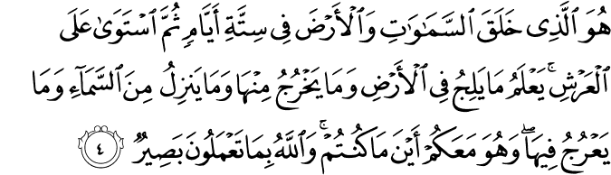 هُوَ الَّذِي خَلَقَ السَّمَاوَاتِ وَالْأَرْضَ فِي سِتَّةِ أَيَّامٍ ثُمَّ اسْتَوَىٰ عَلَى الْعَرْشِ ۚ يَعْلَمُ مَا يَلِجُ فِي الْأَرْضِ وَمَا يَخْرُجُ مِنْهَا وَمَا يَنزِلُ مِنَ السَّمَاءِ وَمَا يَعْرُجُ فِيهَا ۖ وَهُوَ مَعَكُمْ أَيْنَ مَا كُنتُمْ ۚ وَاللَّهُ بِمَا تَعْمَلُونَ بَصِيرٌ
