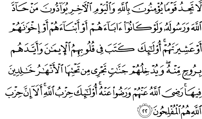 لَّا تَجِدُ قَوْمًا يُؤْمِنُونَ بِاللَّهِ وَالْيَوْمِ الْآخِرِ يُوَادُّونَ مَنْ حَادَّ اللَّهَ وَرَسُولَهُ وَلَوْ كَانُوا آبَاءَهُمْ أَوْ أَبْنَاءَهُمْ أَوْ إِخْوَانَهُمْ أَوْ عَشِيرَتَهُمْ ۚ أُولَـٰئِكَ كَتَبَ فِي قُلُوبِهِمُ الْإِيمَانَ وَأَيَّدَهُم بِرُوحٍ مِّنْهُ ۖ وَيُدْخِلُهُمْ جَنَّاتٍ تَجْرِي مِن تَحْتِهَا الْأَنْهَارُ خَالِدِينَ فِيهَا ۚ رَضِيَ اللَّهُ عَنْهُمْ وَرَضُوا عَنْهُ ۚ أُولَـٰئِكَ حِزْبُ اللَّهِ ۚ أَلَا إِنَّ حِزْبَ اللَّهِ هُمُ الْمُفْلِحُونَ