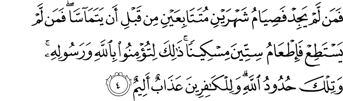 فَمَن لَّمْ يَجِدْ فَصِيَامُ شَهْرَيْنِ مُتَتَابِعَيْنِ مِن قَبْلِ أَن يَتَمَاسَّا ۖ فَمَن لَّمْ يَسْتَطِعْ فَإِطْعَامُ سِتِّينَ مِسْكِينًا ۚ ذَٰلِكَ لِتُؤْمِنُوا بِاللَّهِ وَرَسُولِهِ ۚ وَتِلْكَ حُدُودُ اللَّهِ ۗ وَلِلْكَافِرِينَ عَذَابٌ أَلِيمٌ