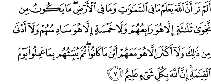 أَلَمْ تَرَ أَنَّ اللَّهَ يَعْلَمُ مَا فِي السَّمَاوَاتِ وَمَا فِي الْأَرْضِ ۖ مَا يَكُونُ مِن نَّجْوَىٰ ثَلَاثَةٍ إِلَّا هُوَ رَابِعُهُمْ وَلَا خَمْسَةٍ إِلَّا هُوَ سَادِسُهُمْ وَلَا أَدْنَىٰ مِن ذَٰلِكَ وَلَا أَكْثَرَ إِلَّا هُوَ مَعَهُمْ أَيْنَ مَا كَانُوا ۖ ثُمَّ يُنَبِّئُهُم بِمَا عَمِلُوا يَوْمَ الْقِيَامَةِ ۚ إِنَّ اللَّهَ بِكُلِّ شَيْءٍ عَلِيمٌ
