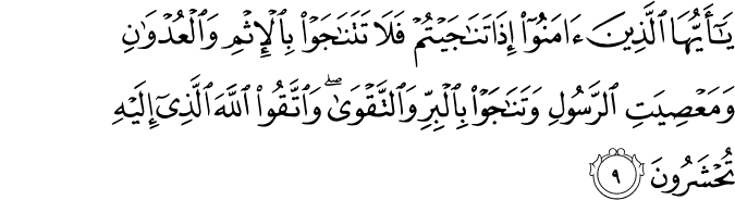 يَا أَيُّهَا الَّذِينَ آمَنُوا إِذَا تَنَاجَيْتُمْ فَلَا تَتَنَاجَوْا بِالْإِثْمِ وَالْعُدْوَانِ وَمَعْصِيَتِ الرَّسُولِ وَتَنَاجَوْا بِالْبِرِّ وَالتَّقْوَىٰ ۖ وَاتَّقُوا اللَّهَ الَّذِي إِلَيْهِ تُحْشَرُونَ