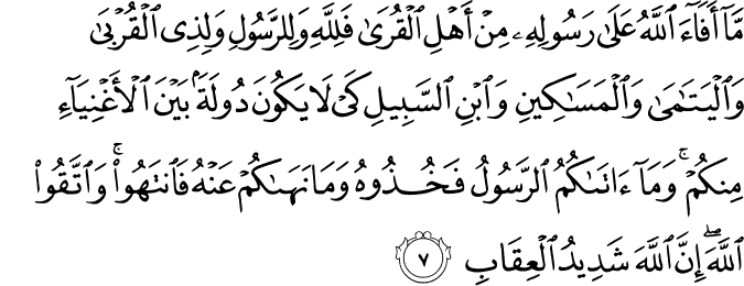 مَّا أَفَاءَ اللَّهُ عَلَىٰ رَسُولِهِ مِنْ أَهْلِ الْقُرَىٰ فَلِلَّهِ وَلِلرَّسُولِ وَلِذِي الْقُرْبَىٰ وَالْيَتَامَىٰ وَالْمَسَاكِينِ وَابْنِ السَّبِيلِ كَيْ لَا يَكُونَ دُولَةً بَيْنَ الْأَغْنِيَاءِ مِنكُمْ ۚ وَمَا آتَاكُمُ الرَّسُولُ فَخُذُوهُ وَمَا نَهَاكُمْ عَنْهُ فَانتَهُوا ۚ وَاتَّقُوا اللَّهَ ۖ إِنَّ اللَّهَ شَدِيدُ الْعِقَابِ