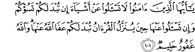 يَا أَيُّهَا الَّذِينَ آمَنُوا لَا تَسْأَلُوا عَنْ أَشْيَاءَ إِن تُبْدَ لَكُمْ تَسُؤْكُمْ وَإِن تَسْأَلُوا عَنْهَا حِينَ يُنَزَّلُ الْقُرْآنُ تُبْدَ لَكُمْ عَفَا اللَّهُ عَنْهَا ۗ وَاللَّهُ غَفُورٌ حَلِيمٌ