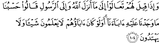 وَإِذَا قِيلَ لَهُمْ تَعَالَوْا إِلَىٰ مَا أَنزَلَ اللَّهُ وَإِلَى الرَّسُولِ قَالُوا حَسْبُنَا مَا وَجَدْنَا عَلَيْهِ آبَاءَنَا ۚ أَوَلَوْ كَانَ آبَاؤُهُمْ لَا يَعْلَمُونَ شَيْئًا وَلَا يَهْتَدُونَ