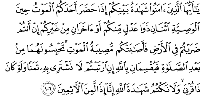 يَا أَيُّهَا الَّذِينَ آمَنُوا شَهَادَةُ بَيْنِكُمْ إِذَا حَضَرَ أَحَدَكُمُ الْمَوْتُ حِينَ الْوَصِيَّةِ اثْنَانِ ذَوَا عَدْلٍ مِّنكُمْ أَوْ آخَرَانِ مِنْ غَيْرِكُمْ إِنْ أَنتُمْ ضَرَبْتُمْ فِي الْأَرْضِ فَأَصَابَتْكُم مُّصِيبَةُ الْمَوْتِ ۚ تَحْبِسُونَهُمَا مِن بَعْدِ الصَّلَاةِ فَيُقْسِمَانِ بِاللَّهِ إِنِ ارْتَبْتُمْ لَا نَشْتَرِي بِهِ ثَمَنًا وَلَوْ كَانَ ذَا قُرْبَىٰ ۙ وَلَا نَكْتُمُ شَهَادَةَ اللَّهِ إِنَّا إِذًا لَّمِنَ الْآثِمِينَ