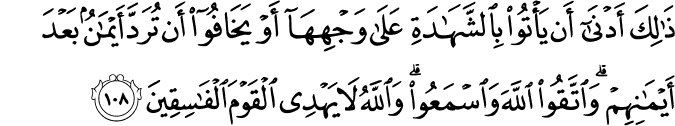 ذَٰلِكَ أَدْنَىٰ أَن يَأْتُوا بِالشَّهَادَةِ عَلَىٰ وَجْهِهَا أَوْ يَخَافُوا أَن تُرَدَّ أَيْمَانٌ بَعْدَ أَيْمَانِهِمْ ۗ وَاتَّقُوا اللَّهَ وَاسْمَعُوا ۗ وَاللَّهُ لَا يَهْدِي الْقَوْمَ الْفَاسِقِينَ