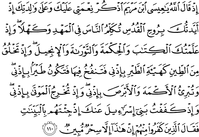 إِذْ قَالَ اللَّهُ يَا عِيسَى ابْنَ مَرْيَمَ اذْكُرْ نِعْمَتِي عَلَيْكَ وَعَلَىٰ وَالِدَتِكَ إِذْ أَيَّدتُّكَ بِرُوحِ الْقُدُسِ تُكَلِّمُ النَّاسَ فِي الْمَهْدِ وَكَهْلًا ۖ وَإِذْ عَلَّمْتُكَ الْكِتَابَ وَالْحِكْمَةَ وَالتَّوْرَاةَ وَالْإِنجِيلَ ۖ وَإِذْ تَخْلُقُ مِنَ الطِّينِ كَهَيْئَةِ الطَّيْرِ بِإِذْنِي فَتَنفُخُ فِيهَا فَتَكُونُ طَيْرًا بِإِذْنِي ۖ وَتُبْرِئُ الْأَكْمَهَ وَالْأَبْرَصَ بِإِذْنِي ۖ وَإِذْ تُخْرِجُ الْمَوْتَىٰ بِإِذْنِي ۖ وَإِذْ كَفَفْتُ بَنِي إِسْرَائِيلَ عَنكَ إِذْ جِئْتَهُم بِالْبَيِّنَاتِ فَقَالَ الَّذِينَ كَفَرُوا مِنْهُمْ إِنْ هَـٰذَا إِلَّا سِحْرٌ مُّبِينٌ