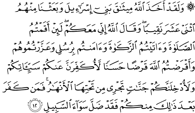 وَلَقَدْ أَخَذَ اللَّهُ مِيثَاقَ بَنِي إِسْرَائِيلَ وَبَعَثْنَا مِنْهُمُ اثْنَيْ عَشَرَ نَقِيبًا ۖ وَقَالَ اللَّهُ إِنِّي مَعَكُمْ ۖ لَئِنْ أَقَمْتُمُ الصَّلَاةَ وَآتَيْتُمُ الزَّكَاةَ وَآمَنتُم بِرُسُلِي وَعَزَّرْتُمُوهُمْ وَأَقْرَضْتُمُ اللَّهَ قَرْضًا حَسَنًا لَّأُكَفِّرَنَّ عَنكُمْ سَيِّئَاتِكُمْ وَلَأُدْخِلَنَّكُمْ جَنَّاتٍ تَجْرِي مِن تَحْتِهَا الْأَنْهَارُ ۚ فَمَن كَفَرَ بَعْدَ ذَٰلِكَ مِنكُمْ فَقَدْ ضَلَّ سَوَاءَ السَّبِيلِ