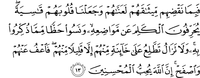 فَبِمَا نَقْضِهِم مِّيثَاقَهُمْ لَعَنَّاهُمْ وَجَعَلْنَا قُلُوبَهُمْ قَاسِيَةً ۖ يُحَرِّفُونَ الْكَلِمَ عَن مَّوَاضِعِهِ ۙ وَنَسُوا حَظًّا مِّمَّا ذُكِّرُوا بِهِ ۚ وَلَا تَزَالُ تَطَّلِعُ عَلَىٰ خَائِنَةٍ مِّنْهُمْ إِلَّا قَلِيلًا مِّنْهُمْ ۖ فَاعْفُ عَنْهُمْ وَاصْفَحْ ۚ إِنَّ اللَّهَ يُحِبُّ الْمُحْسِنِينَ