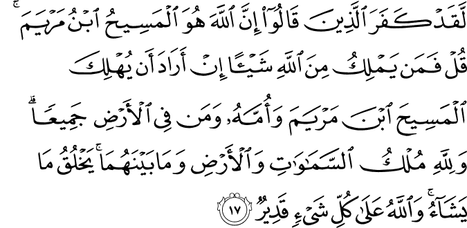 لَّقَدْ كَفَرَ الَّذِينَ قَالُوا إِنَّ اللَّهَ هُوَ الْمَسِيحُ ابْنُ مَرْيَمَ ۚ قُلْ فَمَن يَمْلِكُ مِنَ اللَّهِ شَيْئًا إِنْ أَرَادَ أَن يُهْلِكَ الْمَسِيحَ ابْنَ مَرْيَمَ وَأُمَّهُ وَمَن فِي الْأَرْضِ جَمِيعًا ۗ وَلِلَّهِ مُلْكُ السَّمَاوَاتِ وَالْأَرْضِ وَمَا بَيْنَهُمَا ۚ يَخْلُقُ مَا يَشَاءُ ۚ وَاللَّهُ عَلَىٰ كُلِّ شَيْءٍ قَدِيرٌ