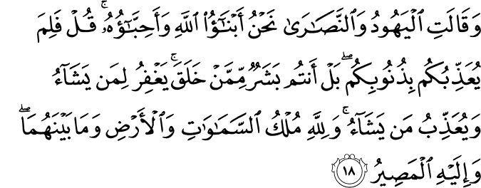 وَقَالَتِ الْيَهُودُ وَالنَّصَارَىٰ نَحْنُ أَبْنَاءُ اللَّهِ وَأَحِبَّاؤُهُ ۚ قُلْ فَلِمَ يُعَذِّبُكُم بِذُنُوبِكُم ۖ بَلْ أَنتُم بَشَرٌ مِّمَّنْ خَلَقَ ۚ يَغْفِرُ لِمَن يَشَاءُ وَيُعَذِّبُ مَن يَشَاءُ ۚ وَلِلَّهِ مُلْكُ السَّمَاوَاتِ وَالْأَرْضِ وَمَا بَيْنَهُمَا ۖ وَإِلَيْهِ الْمَصِيرُ