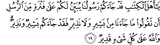 يَا أَهْلَ الْكِتَابِ قَدْ جَاءَكُمْ رَسُولُنَا يُبَيِّنُ لَكُمْ عَلَىٰ فَتْرَةٍ مِّنَ الرُّسُلِ أَن تَقُولُوا مَا جَاءَنَا مِن بَشِيرٍ وَلَا نَذِيرٍ ۖ فَقَدْ جَاءَكُم بَشِيرٌ وَنَذِيرٌ ۗ وَاللَّهُ عَلَىٰ كُلِّ شَيْءٍ قَدِيرٌ