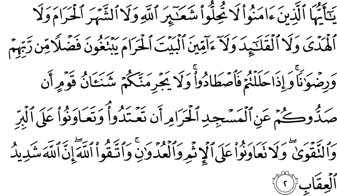 يَا أَيُّهَا الَّذِينَ آمَنُوا لَا تُحِلُّوا شَعَائِرَ اللَّهِ وَلَا الشَّهْرَ الْحَرَامَ وَلَا الْهَدْيَ وَلَا الْقَلَائِدَ وَلَا آمِّينَ الْبَيْتَ الْحَرَامَ يَبْتَغُونَ فَضْلًا مِّن رَّبِّهِمْ وَرِضْوَانًا ۚ وَإِذَا حَلَلْتُمْ فَاصْطَادُوا ۚ وَلَا يَجْرِمَنَّكُمْ شَنَآنُ قَوْمٍ أَن صَدُّوكُمْ عَنِ الْمَسْجِدِ الْحَرَامِ أَن تَعْتَدُوا ۘ وَتَعَاوَنُوا عَلَى الْبِرِّ وَالتَّقْوَىٰ ۖ وَلَا تَعَاوَنُوا عَلَى الْإِثْمِ وَالْعُدْوَانِ ۚ وَاتَّقُوا اللَّهَ ۖ إِنَّ اللَّهَ شَدِيدُ الْعِقَابِ
