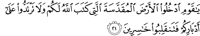 يَا قَوْمِ ادْخُلُوا الْأَرْضَ الْمُقَدَّسَةَ الَّتِي كَتَبَ اللَّهُ لَكُمْ وَلَا تَرْتَدُّوا عَلَىٰ أَدْبَارِكُمْ فَتَنقَلِبُوا خَاسِرِينَ