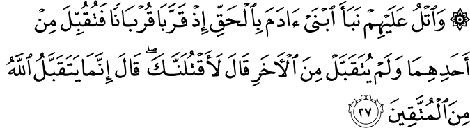 وَاتْلُ عَلَيْهِمْ نَبَأَ ابْنَيْ آدَمَ بِالْحَقِّ إِذْ قَرَّبَا قُرْبَانًا فَتُقُبِّلَ مِنْ أَحَدِهِمَا وَلَمْ يُتَقَبَّلْ مِنَ الْآخَرِ قَالَ لَأَقْتُلَنَّكَ ۖ قَالَ إِنَّمَا يَتَقَبَّلُ اللَّهُ مِنَ الْمُتَّقِينَ