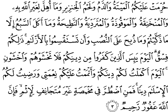 حُرِّمَتْ عَلَيْكُمُ الْمَيْتَةُ وَالدَّمُ وَلَحْمُ الْخِنزِيرِ وَمَا أُهِلَّ لِغَيْرِ اللَّهِ بِهِ وَالْمُنْخَنِقَةُ وَالْمَوْقُوذَةُ وَالْمُتَرَدِّيَةُ وَالنَّطِيحَةُ وَمَا أَكَلَ السَّبُعُ إِلَّا مَا ذَكَّيْتُمْ وَمَا ذُبِحَ عَلَى النُّصُبِ وَأَن تَسْتَقْسِمُوا بِالْأَزْلَامِ ۚ ذَٰلِكُمْ فِسْقٌ ۗ الْيَوْمَ يَئِسَ الَّذِينَ كَفَرُوا مِن دِينِكُمْ فَلَا تَخْشَوْهُمْ وَاخْشَوْنِ ۚ الْيَوْمَ أَكْمَلْتُ لَكُمْ دِينَكُمْ وَأَتْمَمْتُ عَلَيْكُمْ نِعْمَتِي وَرَضِيتُ لَكُمُ الْإِسْلَامَ دِينًا ۚ فَمَنِ اضْطُرَّ فِي مَخْمَصَةٍ غَيْرَ مُتَجَانِفٍ لِّإِثْمٍ ۙ فَإِنَّ اللَّهَ غَفُورٌ رَّحِيمٌ