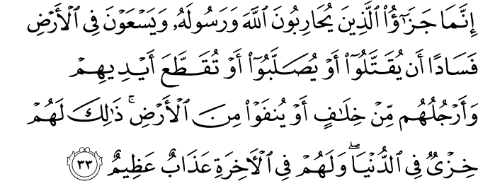 إِنَّمَا جَزَاءُ الَّذِينَ يُحَارِبُونَ اللَّهَ وَرَسُولَهُ وَيَسْعَوْنَ فِي الْأَرْضِ فَسَادًا أَن يُقَتَّلُوا أَوْ يُصَلَّبُوا أَوْ تُقَطَّعَ أَيْدِيهِمْ وَأَرْجُلُهُم مِّنْ خِلَافٍ أَوْ يُنفَوْا مِنَ الْأَرْضِ ۚ ذَٰلِكَ لَهُمْ خِزْيٌ فِي الدُّنْيَا ۖ وَلَهُمْ فِي الْآخِرَةِ عَذَابٌ عَظِيمٌ
