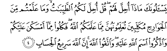 يَسْأَلُونَكَ مَاذَا أُحِلَّ لَهُمْ ۖ قُلْ أُحِلَّ لَكُمُ الطَّيِّبَاتُ ۙ وَمَا عَلَّمْتُم مِّنَ الْجَوَارِحِ مُكَلِّبِينَ تُعَلِّمُونَهُنَّ مِمَّا عَلَّمَكُمُ اللَّهُ ۖ فَكُلُوا مِمَّا أَمْسَكْنَ عَلَيْكُمْ وَاذْكُرُوا اسْمَ اللَّهِ عَلَيْهِ ۖ وَاتَّقُوا اللَّهَ ۚ إِنَّ اللَّهَ سَرِيعُ الْحِسَابِ