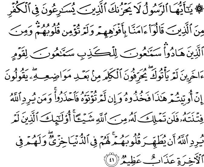 يَا أَيُّهَا الرَّسُولُ لَا يَحْزُنكَ الَّذِينَ يُسَارِعُونَ فِي الْكُفْرِ مِنَ الَّذِينَ قَالُوا آمَنَّا بِأَفْوَاهِهِمْ وَلَمْ تُؤْمِن قُلُوبُهُمْ ۛ وَمِنَ الَّذِينَ هَادُوا ۛ سَمَّاعُونَ لِلْكَذِبِ سَمَّاعُونَ لِقَوْمٍ آخَرِينَ لَمْ يَأْتُوكَ ۖ يُحَرِّفُونَ الْكَلِمَ مِن بَعْدِ مَوَاضِعِهِ ۖ يَقُولُونَ إِنْ أُوتِيتُمْ هَـٰذَا فَخُذُوهُ وَإِن لَّمْ تُؤْتَوْهُ فَاحْذَرُوا ۚ وَمَن يُرِدِ اللَّهُ فِتْنَتَهُ فَلَن تَمْلِكَ لَهُ مِنَ اللَّهِ شَيْئًا ۚ أُولَـٰئِكَ الَّذِينَ لَمْ يُرِدِ اللَّهُ أَن يُطَهِّرَ قُلُوبَهُمْ ۚ لَهُمْ فِي الدُّنْيَا خِزْيٌ ۖ وَلَهُمْ فِي الْآخِرَةِ عَذَابٌ عَظِيمٌ