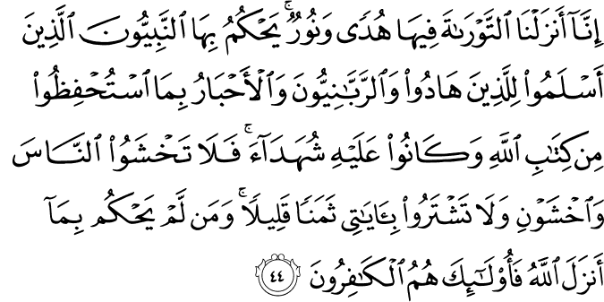 إِنَّا أَنزَلْنَا التَّوْرَاةَ فِيهَا هُدًى وَنُورٌ ۚ يَحْكُمُ بِهَا النَّبِيُّونَ الَّذِينَ أَسْلَمُوا لِلَّذِينَ هَادُوا وَالرَّبَّانِيُّونَ وَالْأَحْبَارُ بِمَا اسْتُحْفِظُوا مِن كِتَابِ اللَّهِ وَكَانُوا عَلَيْهِ شُهَدَاءَ ۚ فَلَا تَخْشَوُا النَّاسَ وَاخْشَوْنِ وَلَا تَشْتَرُوا بِآيَاتِي ثَمَنًا قَلِيلًا ۚ وَمَن لَّمْ يَحْكُم بِمَا أَنزَلَ اللَّهُ فَأُولَـٰئِكَ هُمُ الْكَافِرُونَ