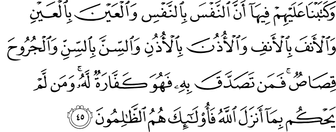 وَكَتَبْنَا عَلَيْهِمْ فِيهَا أَنَّ النَّفْسَ بِالنَّفْسِ وَالْعَيْنَ بِالْعَيْنِ وَالْأَنفَ بِالْأَنفِ وَالْأُذُنَ بِالْأُذُنِ وَالسِّنَّ بِالسِّنِّ وَالْجُرُوحَ قِصَاصٌ ۚ فَمَن تَصَدَّقَ بِهِ فَهُوَ كَفَّارَةٌ لَّهُ ۚ وَمَن لَّمْ يَحْكُم بِمَا أَنزَلَ اللَّهُ فَأُولَـٰئِكَ هُمُ الظَّالِمُونَ