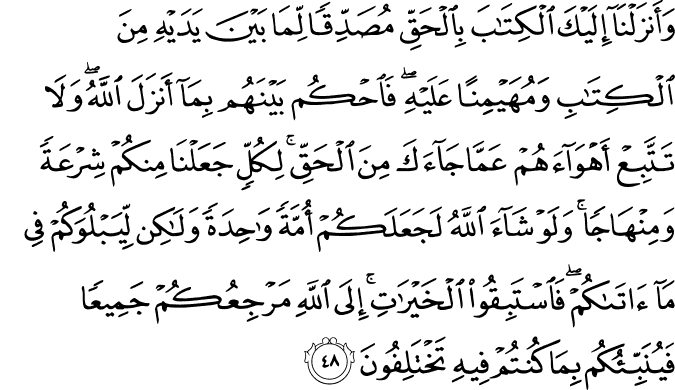 وَأَنزَلْنَا إِلَيْكَ الْكِتَابَ بِالْحَقِّ مُصَدِّقًا لِّمَا بَيْنَ يَدَيْهِ مِنَ الْكِتَابِ وَمُهَيْمِنًا عَلَيْهِ ۖ فَاحْكُم بَيْنَهُم بِمَا أَنزَلَ اللَّهُ ۖ وَلَا تَتَّبِعْ أَهْوَاءَهُمْ عَمَّا جَاءَكَ مِنَ الْحَقِّ ۚ لِكُلٍّ جَعَلْنَا مِنكُمْ شِرْعَةً وَمِنْهَاجًا ۚ وَلَوْ شَاءَ اللَّهُ لَجَعَلَكُمْ أُمَّةً وَاحِدَةً وَلَـٰكِن لِّيَبْلُوَكُمْ فِي مَا آتَاكُمْ ۖ فَاسْتَبِقُوا الْخَيْرَاتِ ۚ إِلَى اللَّهِ مَرْجِعُكُمْ جَمِيعًا فَيُنَبِّئُكُم بِمَا كُنتُمْ فِيهِ تَخْتَلِفُونَ